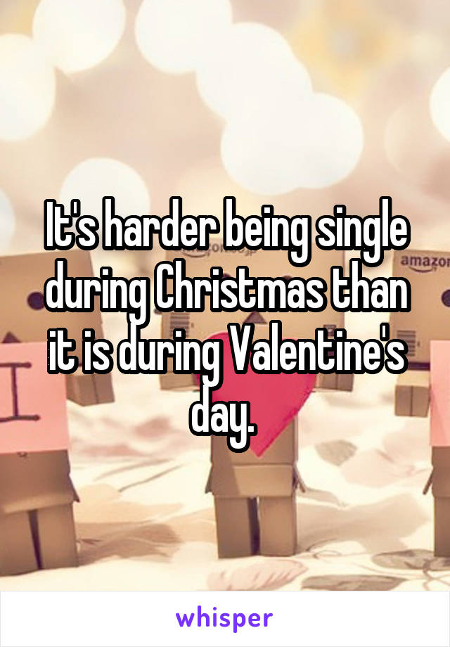 It's harder being single during Christmas than it is during Valentine's day. 