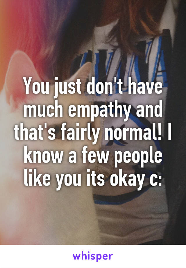 You just don't have much empathy and that's fairly normal! I know a few people like you its okay c: