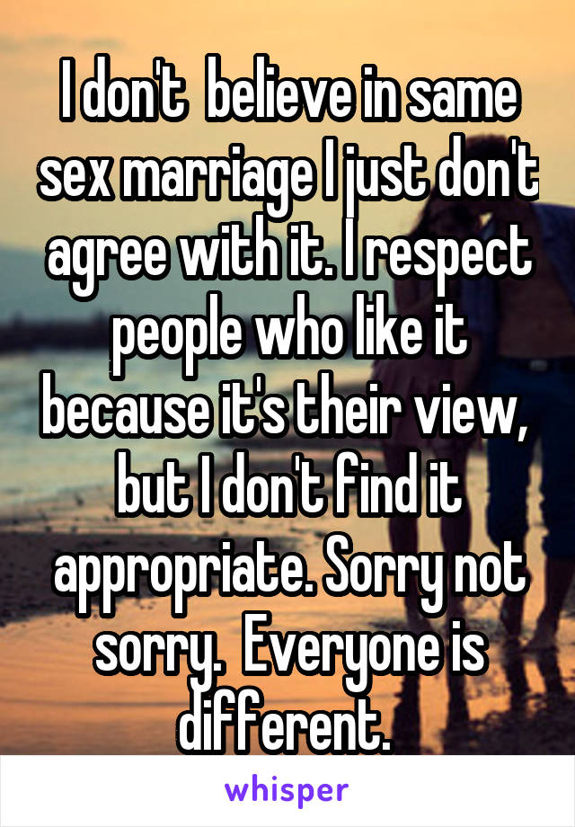 I don't  believe in same sex marriage I just don't agree with it. I respect people who like it because it's their view,  but I don't find it appropriate. Sorry not sorry.  Everyone is different. 