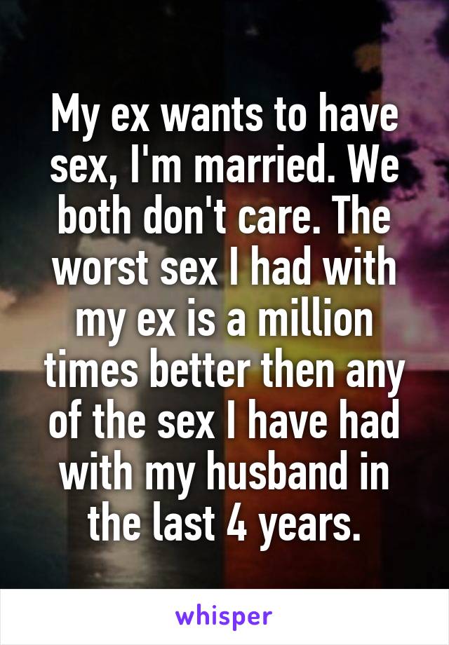My ex wants to have sex, I'm married. We both don't care. The worst sex I had with my ex is a million times better then any of the sex I have had with my husband in the last 4 years.