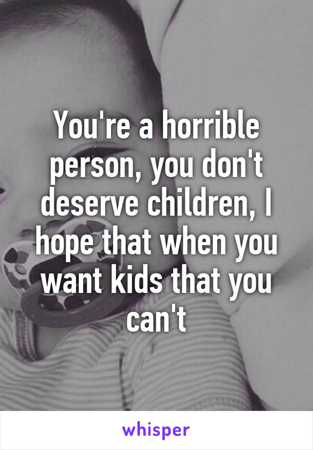 You're a horrible person, you don't deserve children, I hope that when you want kids that you can't