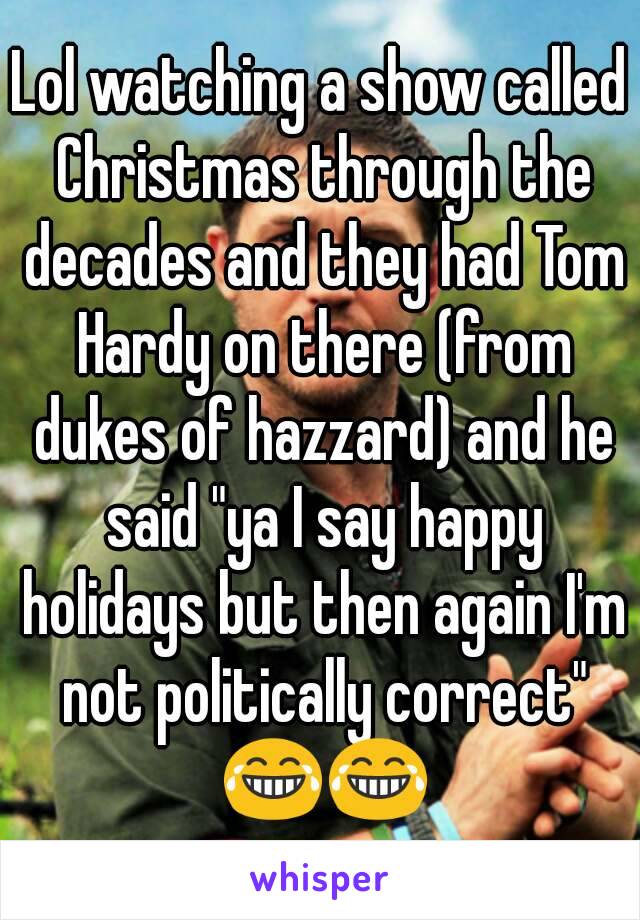 Lol watching a show called Christmas through the decades and they had Tom Hardy on there (from dukes of hazzard) and he said "ya I say happy holidays but then again I'm not politically correct" 😂😂
