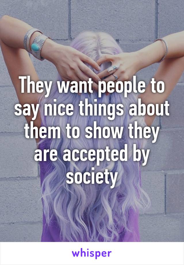 They want people to say nice things about them to show they are accepted by society