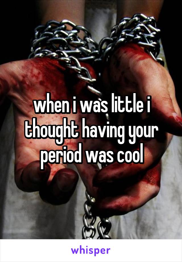 when i was little i thought having your period was cool