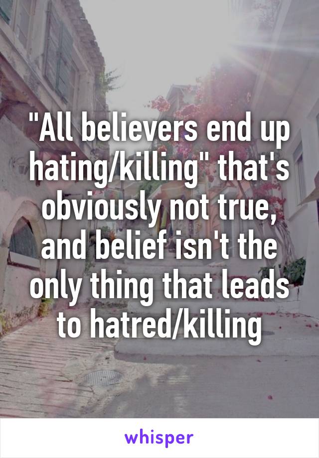 "All believers end up hating/killing" that's obviously not true, and belief isn't the only thing that leads to hatred/killing