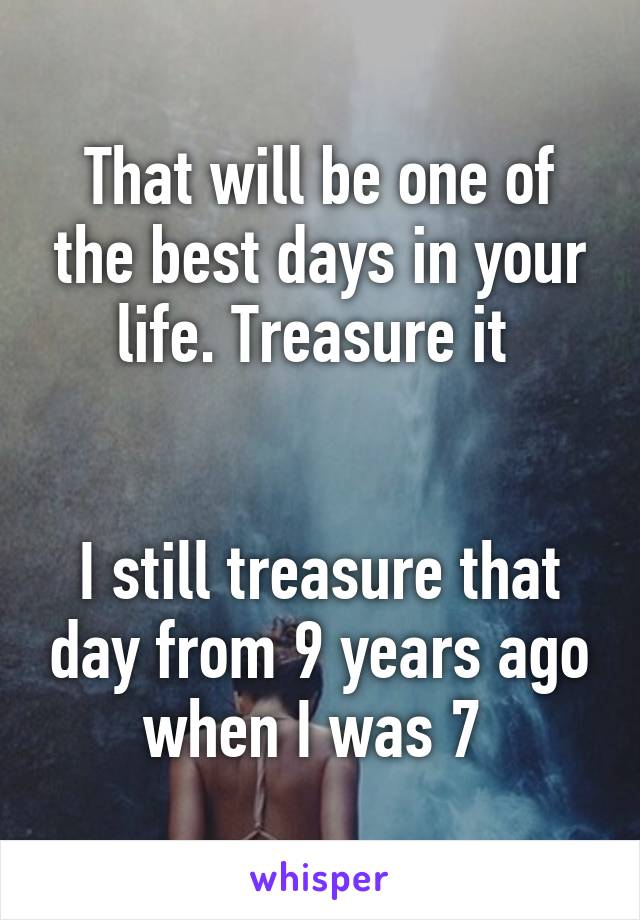 That will be one of the best days in your life. Treasure it 


I still treasure that day from 9 years ago when I was 7 