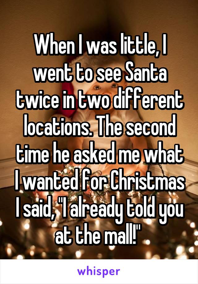 When I was little, I went to see Santa twice in two different locations. The second time he asked me what I wanted for Christmas I said, "I already told you at the mall!" 