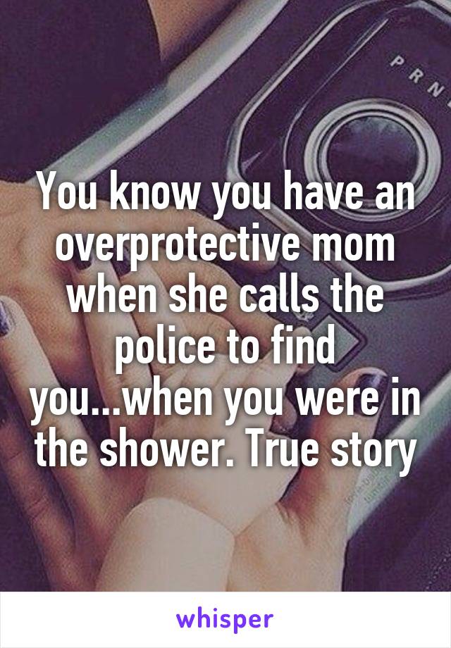 You know you have an overprotective mom when she calls the police to find you...when you were in the shower. True story
