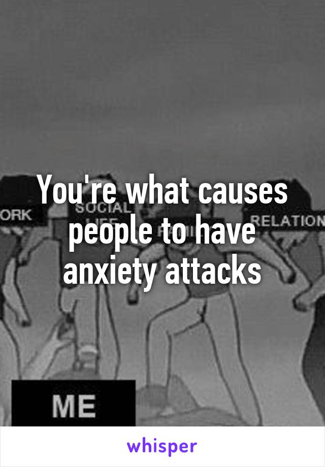 You're what causes people to have anxiety attacks