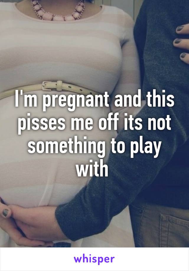 I'm pregnant and this pisses me off its not something to play with 