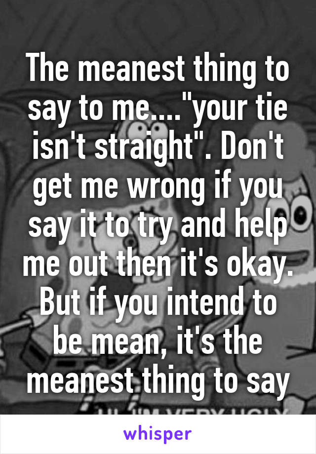 The meanest thing to say to me...."your tie isn't straight". Don't get me wrong if you say it to try and help me out then it's okay. But if you intend to be mean, it's the meanest thing to say
