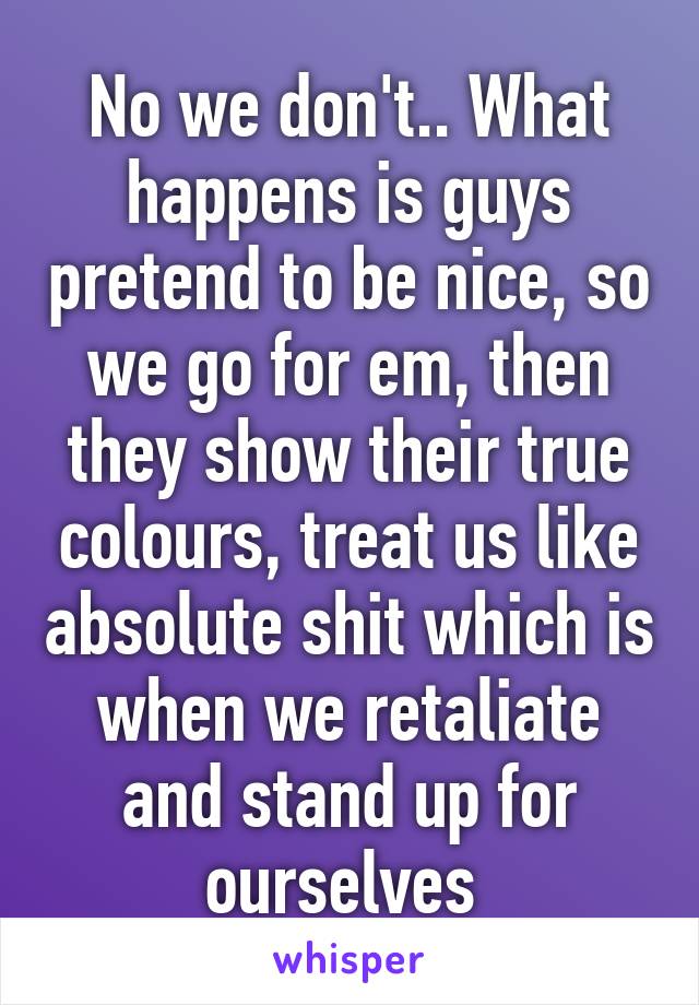 No we don't.. What happens is guys pretend to be nice, so we go for em, then they show their true colours, treat us like absolute shit which is when we retaliate and stand up for ourselves 
