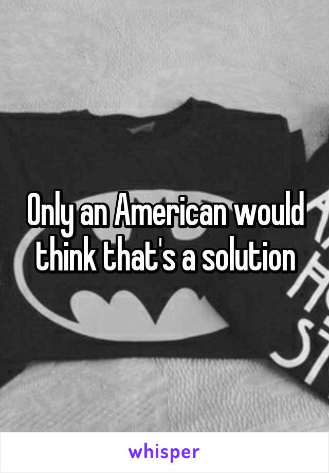 Only an American would think that's a solution