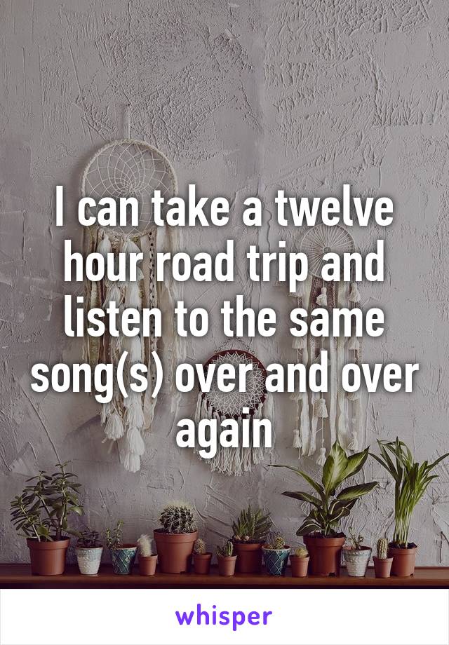 I can take a twelve hour road trip and listen to the same song(s) over and over again