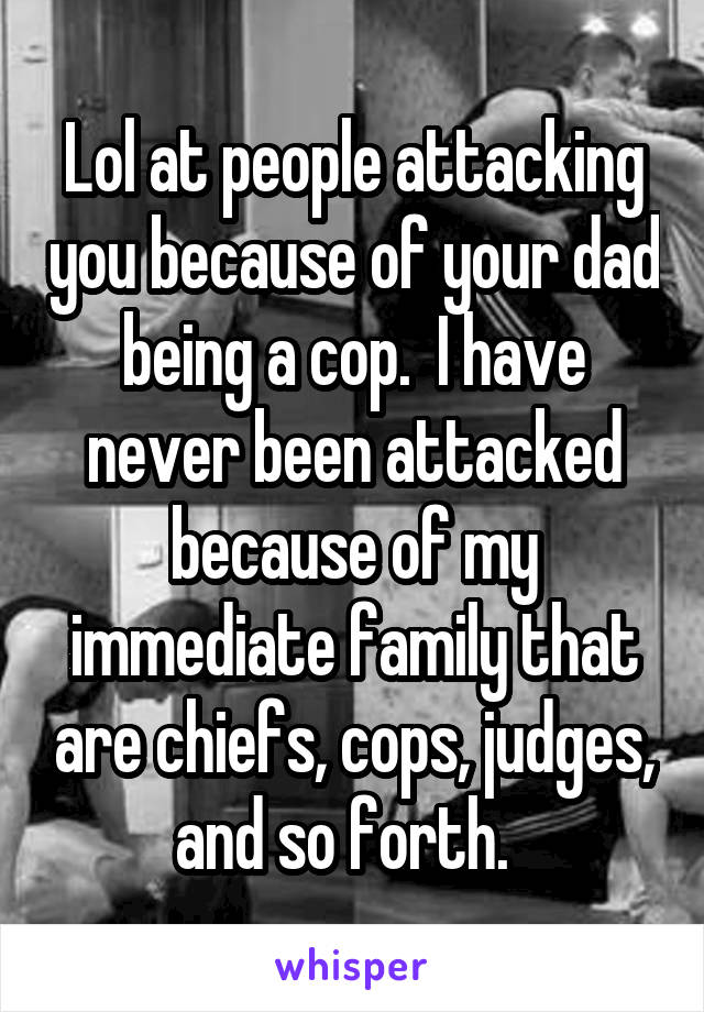 Lol at people attacking you because of your dad being a cop.  I have never been attacked because of my immediate family that are chiefs, cops, judges, and so forth.  