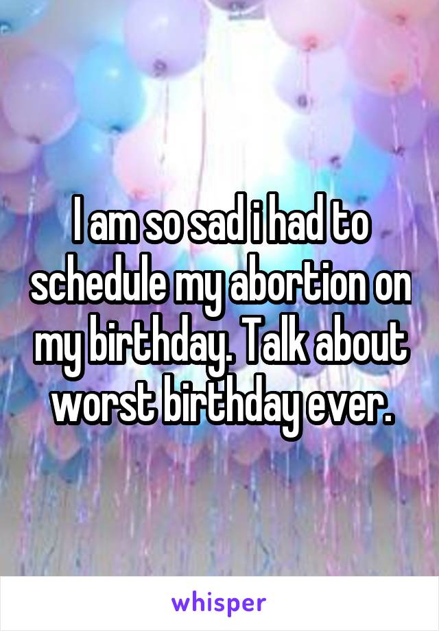 I am so sad i had to schedule my abortion on my birthday. Talk about worst birthday ever.