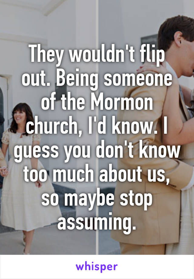 They wouldn't flip out. Being someone of the Mormon church, I'd know. I guess you don't know too much about us, so maybe stop assuming.