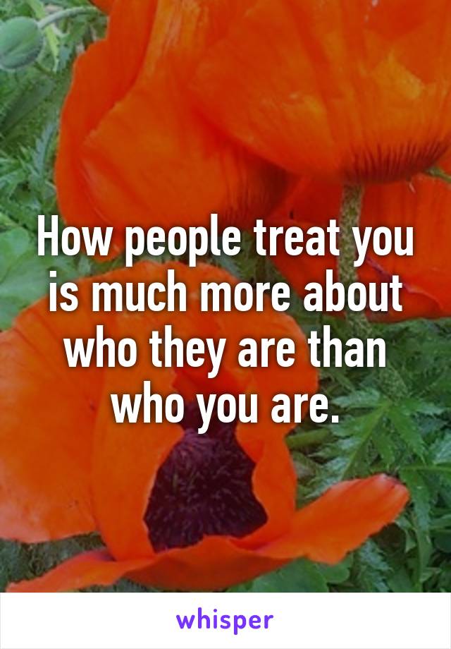 How people treat you is much more about who they are than who you are.