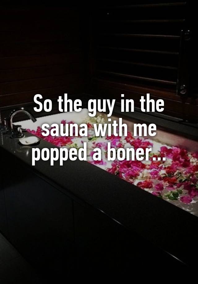 So the guy in the sauna with me popped a boner...