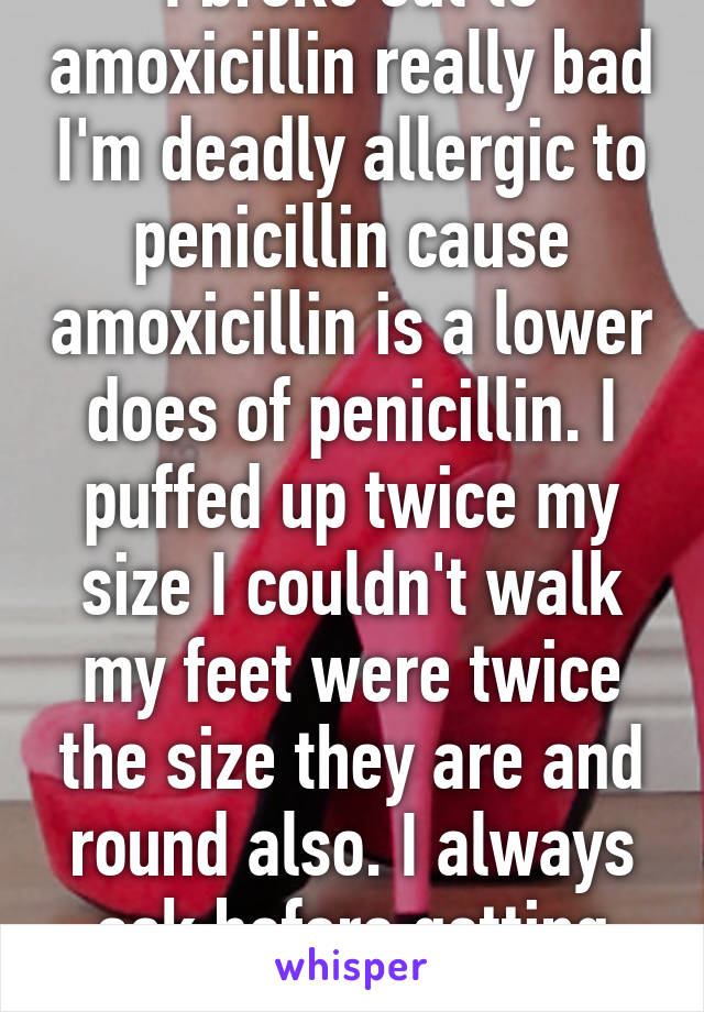 I broke out to amoxicillin really bad I'm deadly allergic to penicillin cause amoxicillin is a lower does of penicillin. I puffed up twice my size I couldn't walk my feet were twice the size they are and round also. I always ask before getting meds now. 