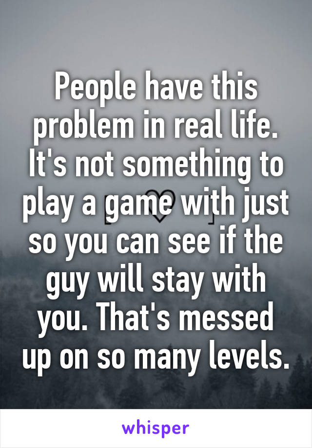 People have this problem in real life. It's not something to play a game with just so you can see if the guy will stay with you. That's messed up on so many levels.