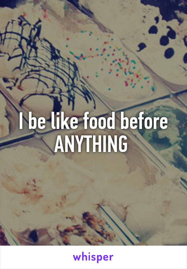 I be like food before ANYTHING 