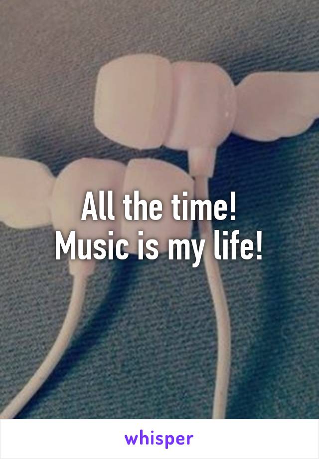 All the time!
Music is my life!