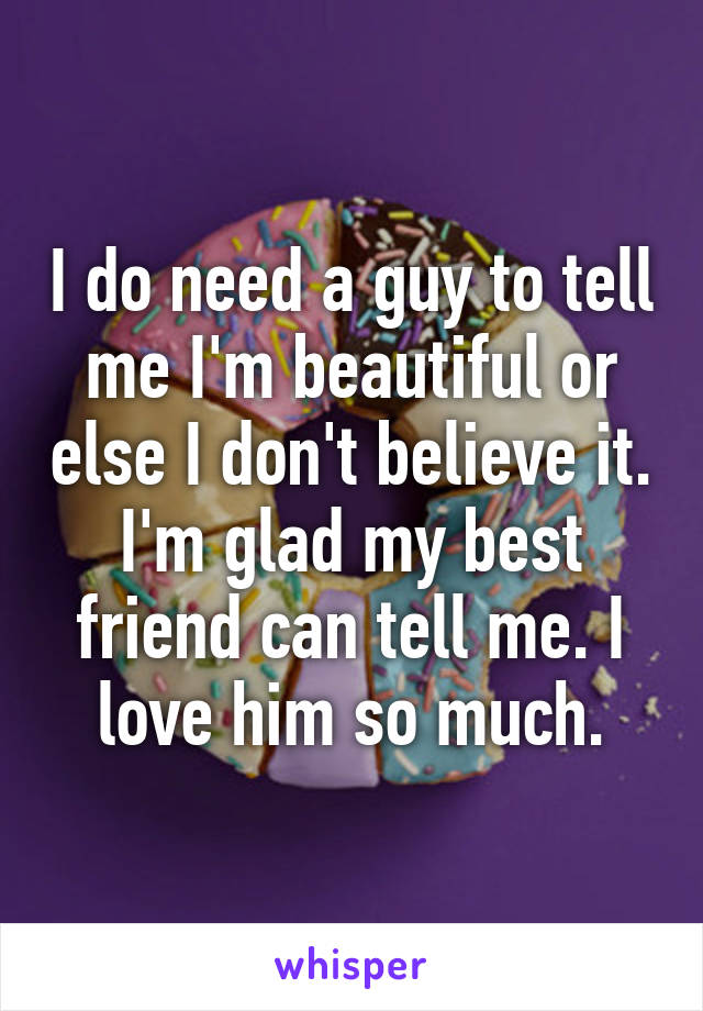 I do need a guy to tell me I'm beautiful or else I don't believe it. I'm glad my best friend can tell me. I love him so much.