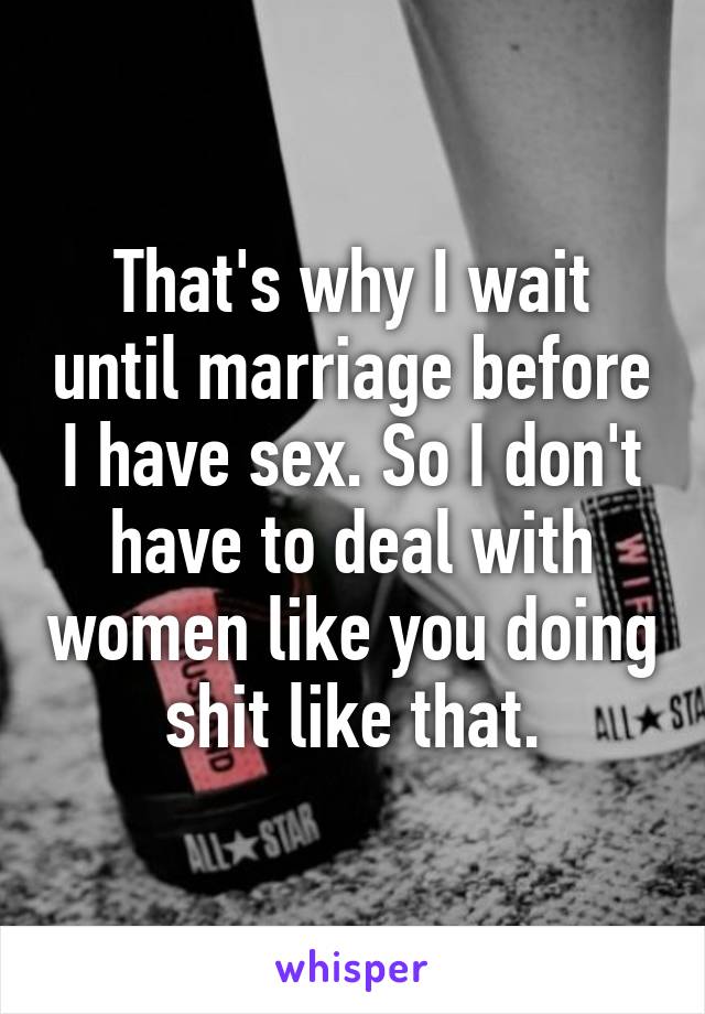 That's why I wait until marriage before I have sex. So I don't have to deal with women like you doing shit like that.
