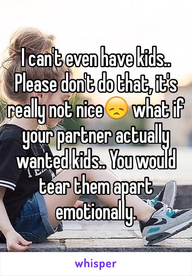 I can't even have kids.. Please don't do that, it's really not nice😞 what if your partner actually wanted kids.. You would tear them apart emotionally.