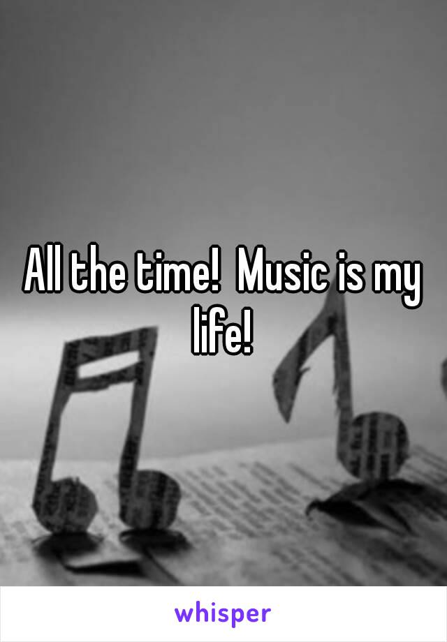 All the time!  Music is my life! 