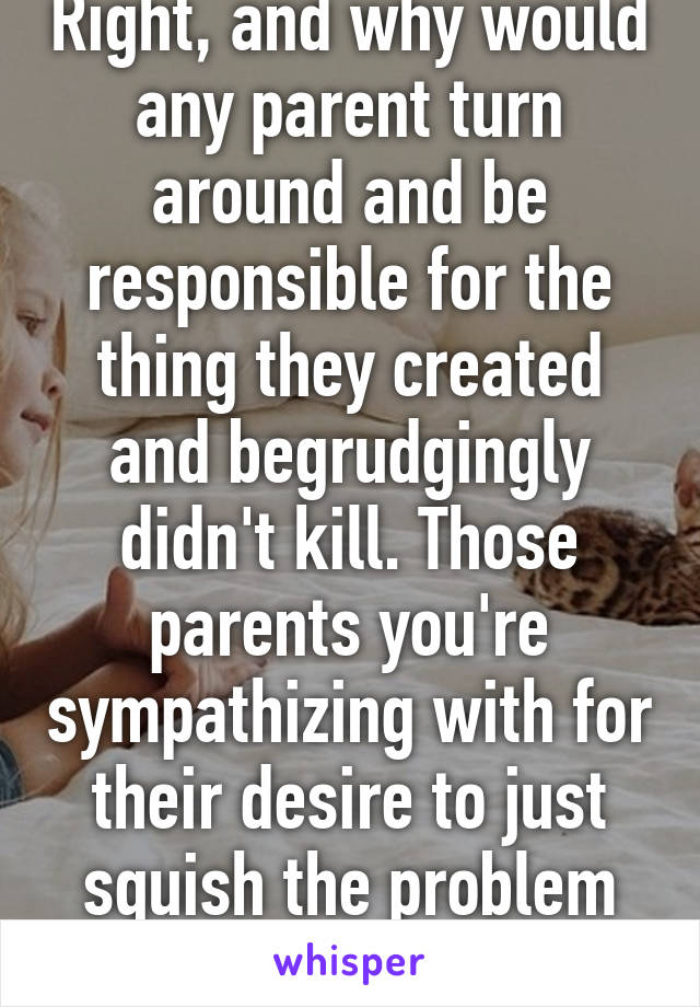 Right, and why would any parent turn around and be responsible for the thing they created and begrudgingly didn't kill. Those parents you're sympathizing with for their desire to just squish the problem ARE the problem. 