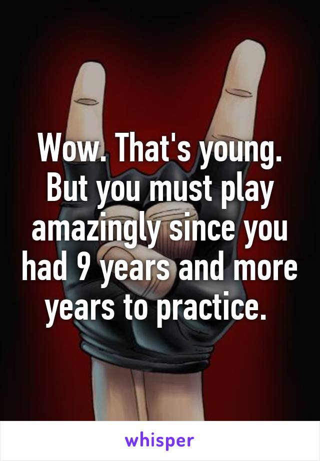 Wow. That's young. But you must play amazingly since you had 9 years and more years to practice. 