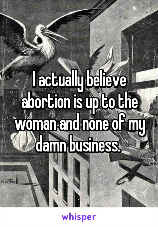 I actually believe abortion is up to the woman and none of my damn business. 