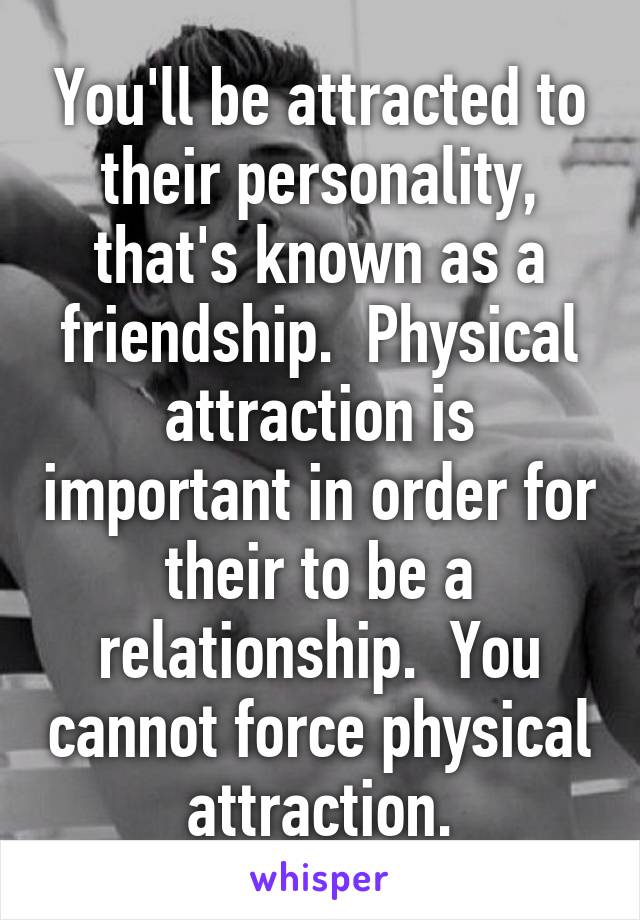 You'll be attracted to their personality, that's known as a friendship.  Physical attraction is important in order for their to be a relationship.  You cannot force physical attraction.