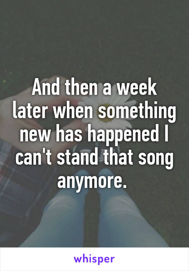 And then a week later when something new has happened I can't stand that song anymore. 