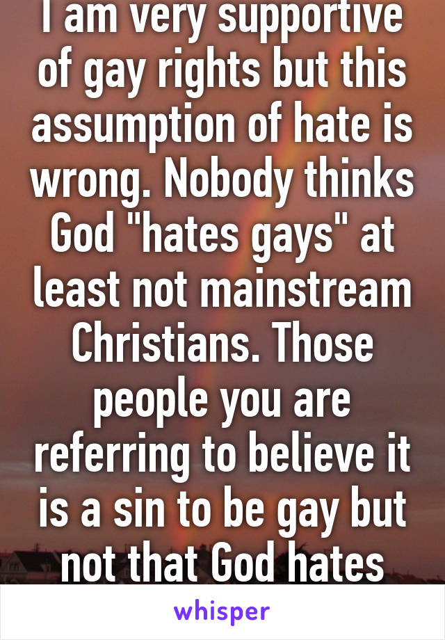 I am very supportive of gay rights but this assumption of hate is wrong. Nobody thinks God "hates gays" at least not mainstream Christians. Those people you are referring to believe it is a sin to be gay but not that God hates them.