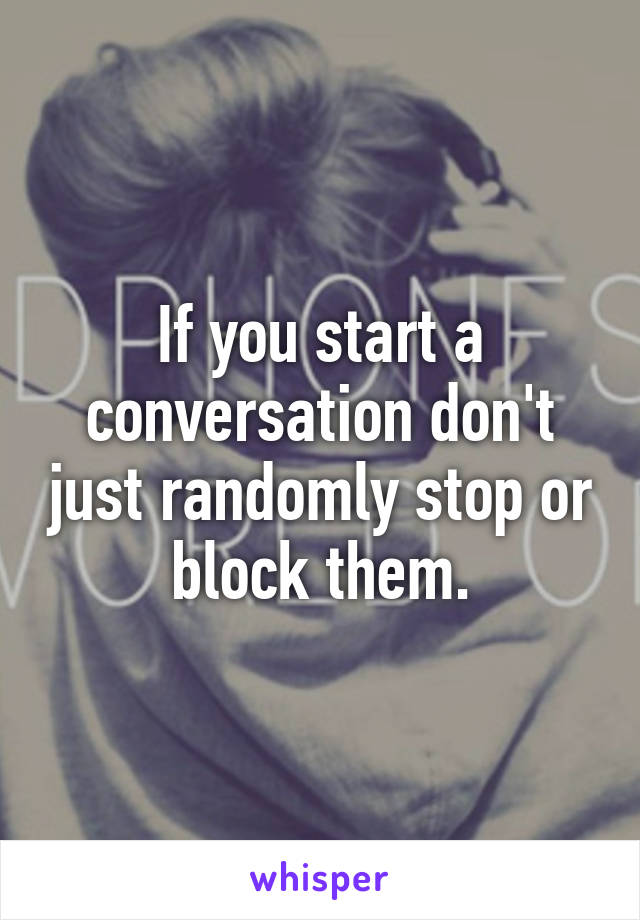 If you start a conversation don't just randomly stop or block them.