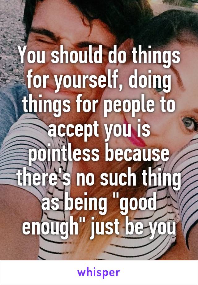 You should do things for yourself, doing things for people to accept you is pointless because there's no such thing as being "good enough" just be you