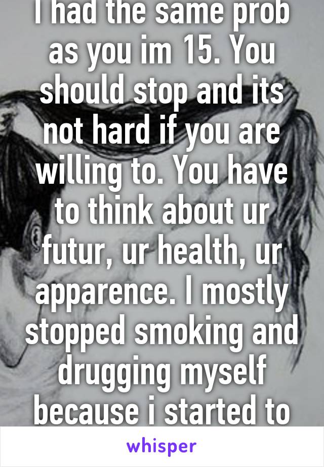 I had the same prob as you im 15. You should stop and its not hard if you are willing to. You have to think about ur futur, ur health, ur apparence. I mostly stopped smoking and drugging myself because i started to grow old fast.