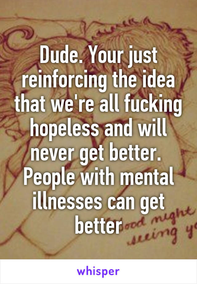 Dude. Your just reinforcing the idea that we're all fucking hopeless and will never get better. 
People with mental illnesses can get better