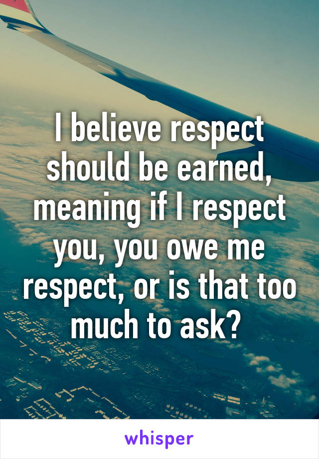 I believe respect should be earned, meaning if I respect you, you owe me respect, or is that too much to ask? 