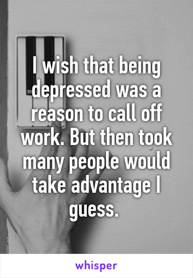 I wish that being depressed was a reason to call off work. But then took many people would take advantage I guess. 