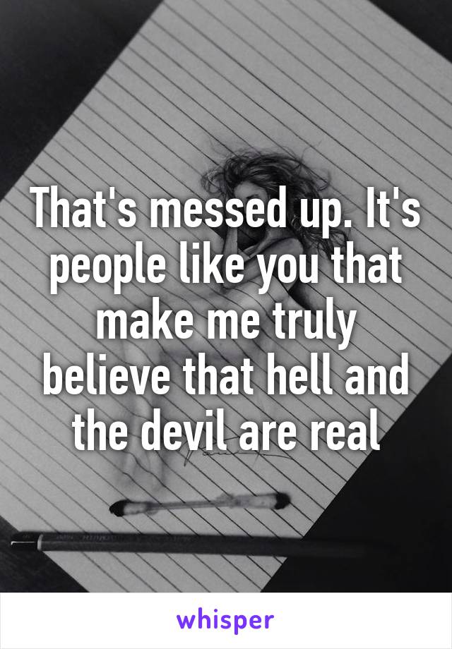 That's messed up. It's people like you that make me truly believe that hell and the devil are real
