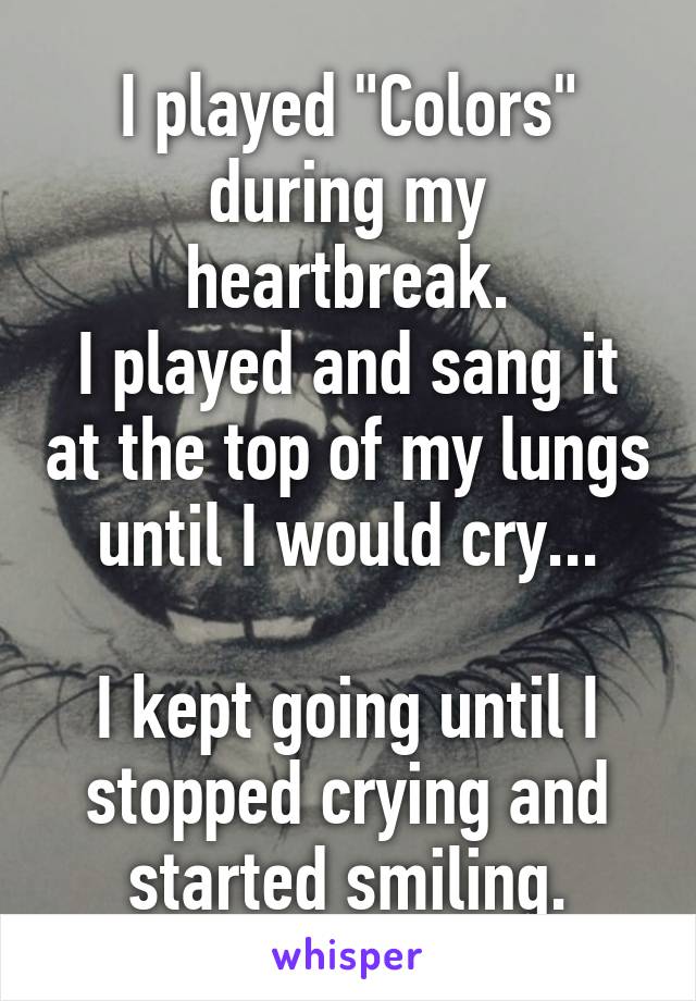 I played "Colors" during my heartbreak.
I played and sang it at the top of my lungs until I would cry...

I kept going until I stopped crying and started smiling.