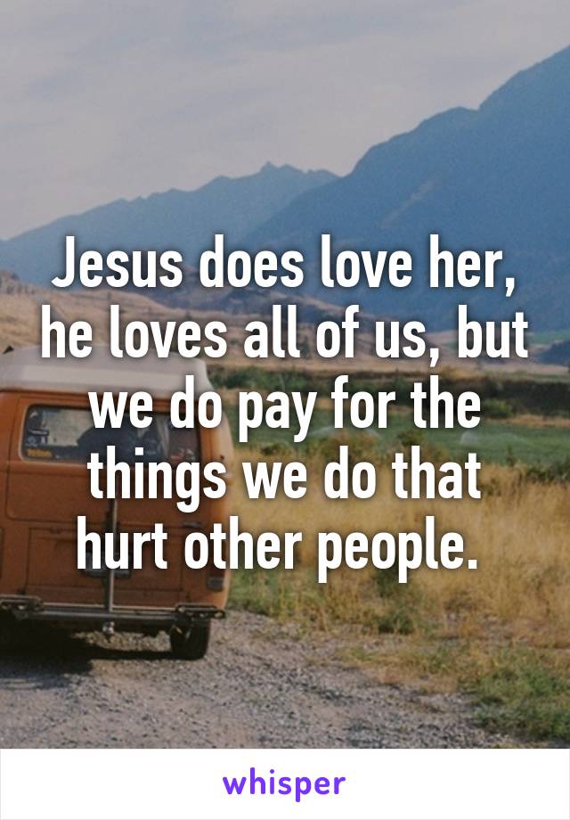 Jesus does love her, he loves all of us, but we do pay for the things we do that hurt other people. 