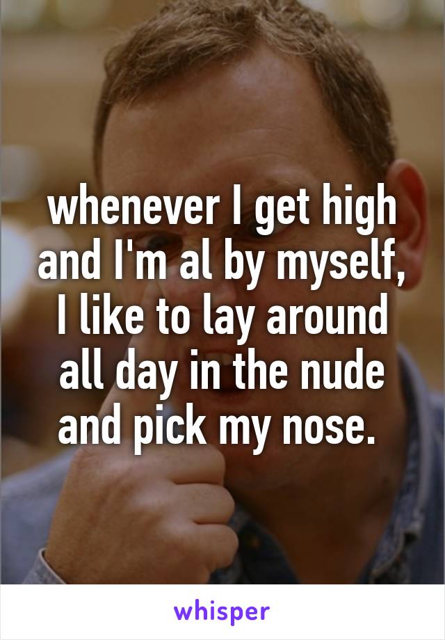 whenever I get high and I'm al by myself, I like to lay around all day in the nude and pick my nose. 