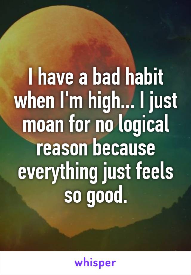 I have a bad habit when I'm high... I just moan for no logical reason because everything just feels so good.