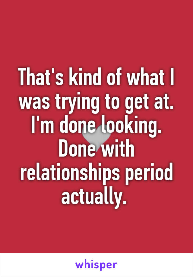 That's kind of what I was trying to get at. I'm done looking. Done with relationships period actually. 