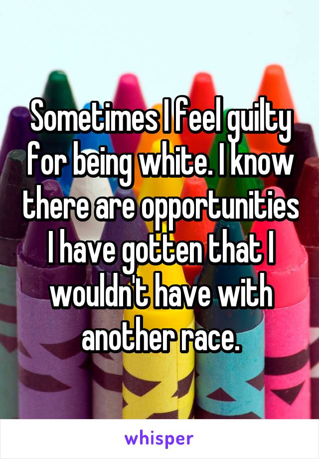 Sometimes I feel guilty for being white. I know there are opportunities I have gotten that I wouldn't have with another race.